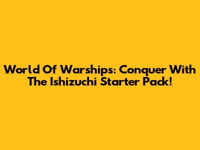World Of Warships: Conquer With The Ishizuchi Starter Pack!