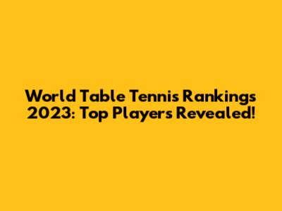 World Table Tennis Rankings 2023: Top Players Revealed!