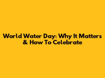 World Water Day: Why It Matters & How To Celebrate