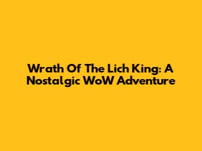 Wrath Of The Lich King: A Nostalgic WoW Adventure
