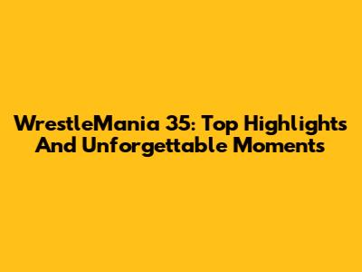 WrestleMania 35: Top Highlights And Unforgettable Moments