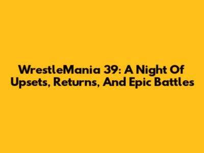 WrestleMania 39: A Night Of Upsets, Returns, And Epic Battles