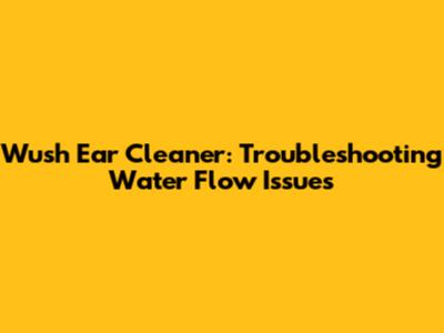 Wush Ear Cleaner: Troubleshooting Water Flow Issues