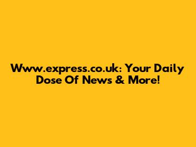 Www.express.co.uk: Your Daily Dose Of News & More!
