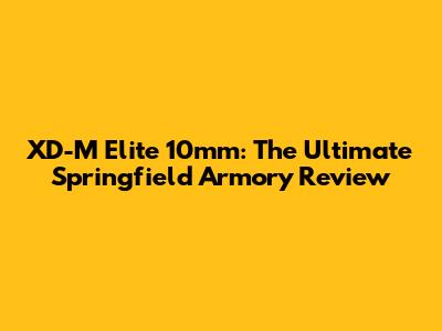 XD-M Elite 10mm: The Ultimate Springfield Armory Review