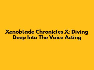 Xenoblade Chronicles X: Diving Deep Into The Voice Acting