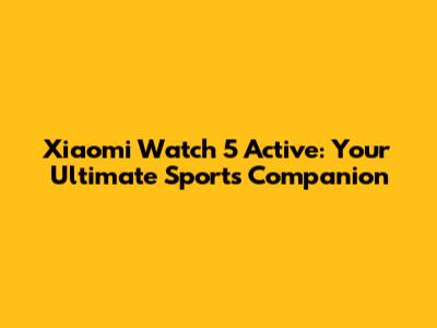 Xiaomi Watch 5 Active: Your Ultimate Sports Companion