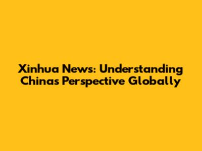 Xinhua News: Understanding China's Perspective Globally