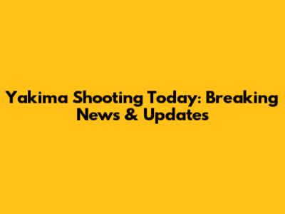 Yakima Shooting Today: Breaking News & Updates