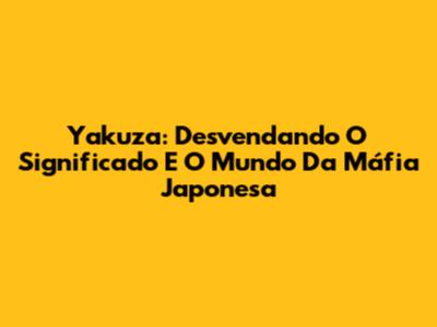 Yakuza: Desvendando O Significado E O Mundo Da Máfia Japonesa