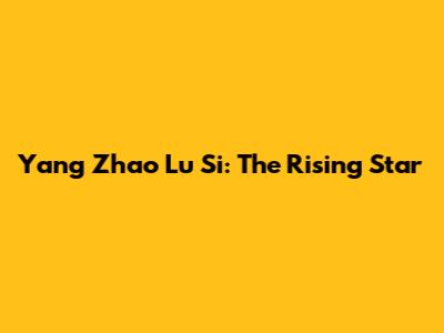 Yang Zhao Lu Si: The Rising Star