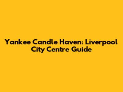 Yankee Candle Haven: Liverpool City Centre Guide