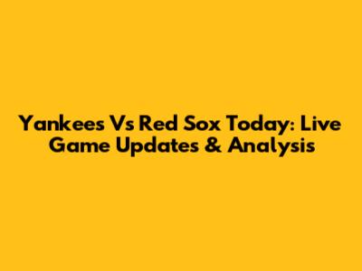 Yankees Vs Red Sox Today: Live Game Updates & Analysis
