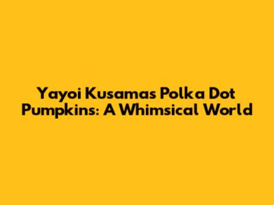 Yayoi Kusama's Polka Dot Pumpkins: A Whimsical World