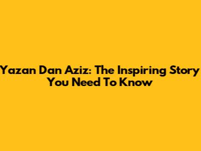 Yazan Dan Aziz: The Inspiring Story You Need To Know