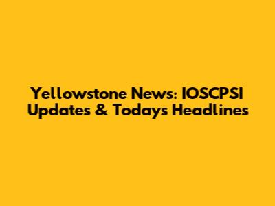 Yellowstone News: IOSCPSI Updates & Today's Headlines