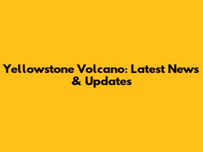 Yellowstone Volcano: Latest News & Updates