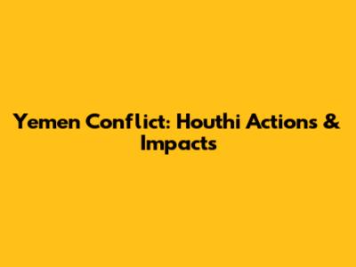 Yemen Conflict: Houthi Actions & Impacts