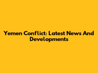Yemen Conflict: Latest News And Developments