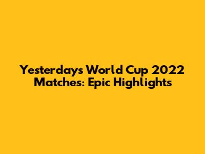 Yesterday's World Cup 2022 Matches: Epic Highlights