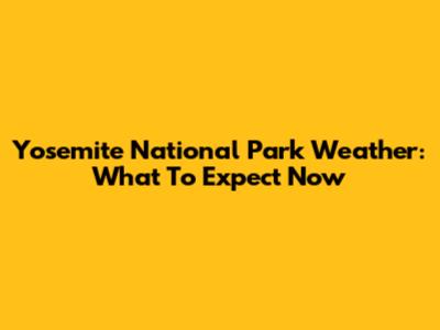 Yosemite National Park Weather: What To Expect Now