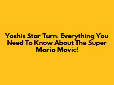 Yoshi's Star Turn: Everything You Need To Know About The Super Mario Movie!