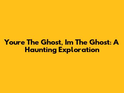 You're The Ghost, I'm The Ghost: A Haunting Exploration