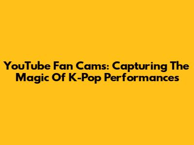 YouTube Fan Cams: Capturing The Magic Of K-Pop Performances