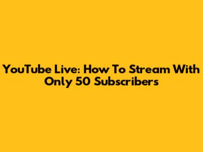 YouTube Live: How To Stream With Only 50 Subscribers