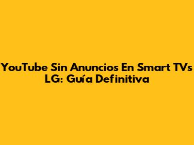 YouTube Sin Anuncios En Smart TVs LG: Guía Definitiva