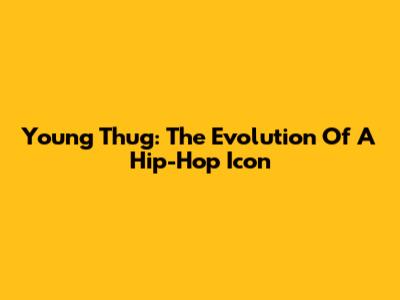 Young Thug: The Evolution Of A Hip-Hop Icon