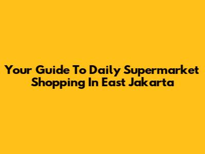 Your Guide To Daily Supermarket Shopping In East Jakarta