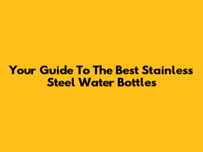 Your Guide To The Best Stainless Steel Water Bottles