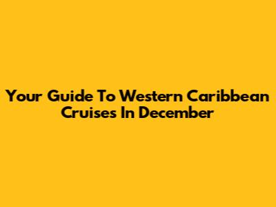 Your Guide To Western Caribbean Cruises In December