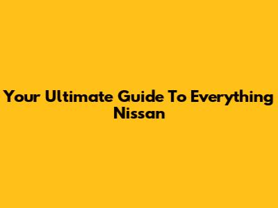 Your Ultimate Guide To Everything Nissan