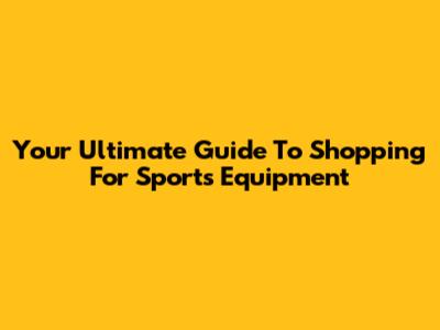 Your Ultimate Guide To Shopping For Sports Equipment