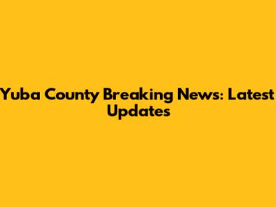 Yuba County Breaking News: Latest Updates
