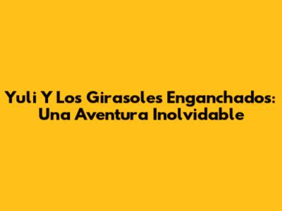 Yuli Y Los Girasoles Enganchados: Una Aventura Inolvidable