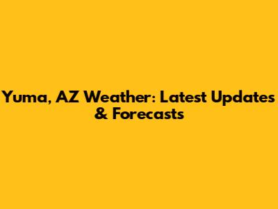 Yuma, AZ Weather: Latest Updates & Forecasts