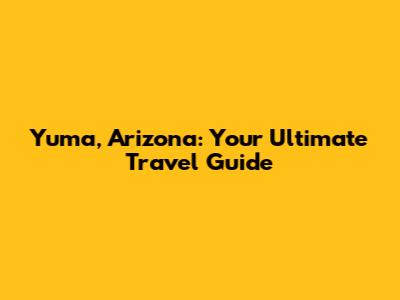 Yuma, Arizona: Your Ultimate Travel Guide