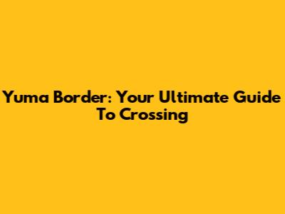 Yuma Border: Your Ultimate Guide To Crossing