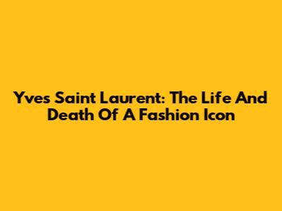 Yves Saint Laurent: The Life And Death Of A Fashion Icon