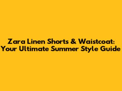 Zara Linen Shorts & Waistcoat: Your Ultimate Summer Style Guide