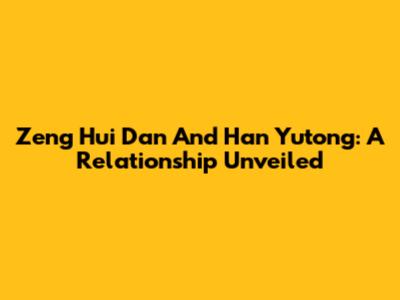 Zeng Hui Dan And Han Yutong: A Relationship Unveiled