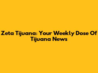 Zeta Tijuana: Your Weekly Dose Of Tijuana News