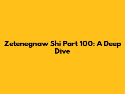 Zetenegnaw Shi Part 100: A Deep Dive