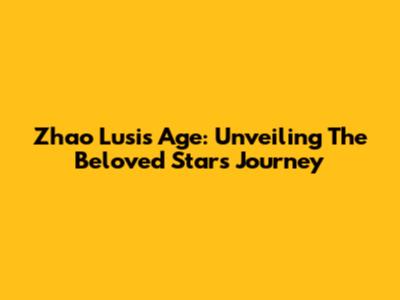 Zhao Lusi's Age: Unveiling The Beloved Star's Journey