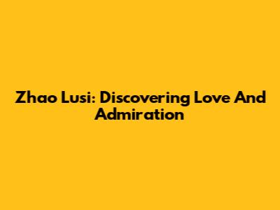 Zhao Lusi: Discovering Love And Admiration