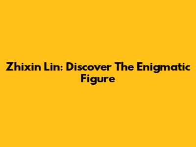 Zhixin Lin: Discover The Enigmatic Figure