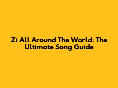 Zi All Around The World: The Ultimate Song Guide